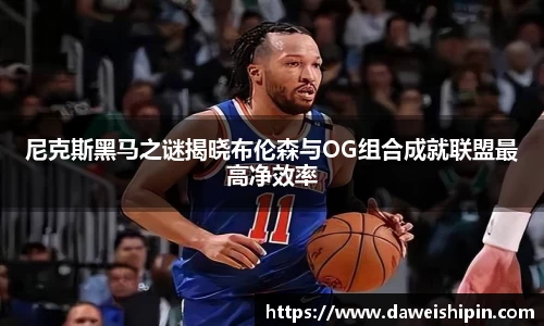 尼克斯黑马之谜揭晓布伦森与OG组合成就联盟最高净效率
