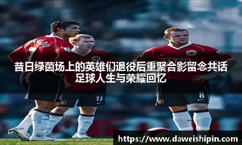 昔日绿茵场上的英雄们退役后重聚合影留念共话足球人生与荣耀回忆